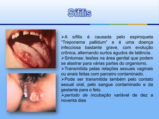 Sífilis

A sífilis é causada pelo espiroqueta
“Treponema pallidum” e é uma doença
infecciosa bastante grave, com evolução
crônica, alternando surtos agudos de latência.
Sintomas: lesões na área genital que podem
se alastrar para várias partes do organismo.
Transmitida pelas relações sexuais vaginais
ou anais feitas com parceiro contaminado.
Pode ser transmitida também pelo contato
sexual oral, pelo sangue contaminado e da
gestante para o feto.
período de incubação variável de dez a
noventa dias
 