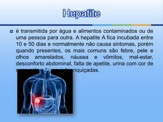 Hepatite
   é transmitida por água e alimentos contaminados ou de
    uma pessoa para outra. A hepatite A fica incubada entre
    10 e 50 dias e normalmente não causa sintomas, porém
    quando presentes, os mais comuns são febre, pele e
    olhos amarelados, náusea e vômitos, mal-estar,
    desconforto abdominal, falta de apetite, urina com cor de
    coca-cola e fezes esbranquiçadas.
 