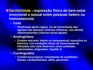 Genitalidade  - expressão física de bem-estar emocional e sexual entre pessoas hetero ou homossexuais Coito Penetração pênis-vagina, via de transmissão dos agentes das doenças venéreas clássicas, nos demais relacionamentos criam-se novas opções Anolingüismo Contato oral-anal, hetero ou homossexual, masculino ou feminino, cria condições ideais de transmissão de infecções com ciclo fecal-oral, como amebíase, salmonelose, shiguelose, hepatite A Cunilinguísmo Contato bucovaginal, transmissão de candidíase, herpes, condilomatoses, sífilis, gonorréia 