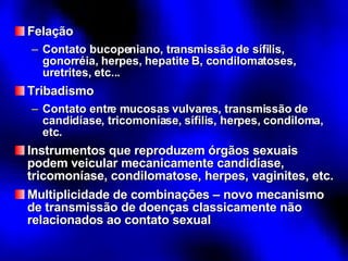 Felação Contato bucopeniano, transmissão de sífilis, gonorréia, herpes, hepatite B, condilomatoses, uretrites, etc... Tribadismo Contato entre mucosas vulvares, transmissão de candidíase, tricomoníase, sífilis, herpes, condiloma, etc. Instrumentos que reproduzem órgãos sexuais podem veicular mecanicamente candidíase, tricomoníase, condilomatose, herpes, vaginites, etc. Multiplicidade de combinações – novo mecanismo de transmissão de doenças classicamente não relacionados ao contato sexual 