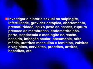 Investigar a história sexual na salpingite, infertilidade, gravidez ectópica, abortamento, prematuridade, baixo peso ao nascer, ruptura precoce de membranas, endometrite pós-parto, septicemia e meningite no recém-nascido, infecção ocular, pneumonia, otite média, uretrites masculina e feminina, vulvites e vaginites, cervicites, proctites, artrites, hepatites, etc. 