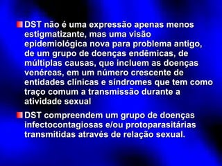 DST não é uma expressão apenas menos estigmatizante, mas uma visão epidemiológica nova para problema antigo, de um grupo de doenças endêmicas, de múltiplas causas, que incluem as doenças venéreas, em um número crescente de entidades clínicas e síndromes que tem como traço comum a transmissão durante a atividade sexual DST compreendem um grupo de doenças infectocontagiosas e/ou protoparasitárias transmitidas através de relação sexual. 
