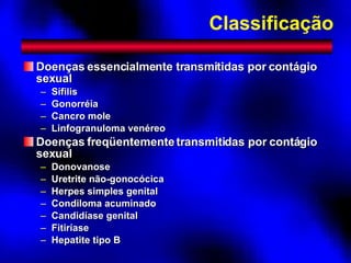 Classificação Doenças essencialmente transmitidas por contágio sexual Sífilis Gonorréia Cancro mole Linfogranuloma venéreo Doenças freqüentemente transmitidas por contágio sexual Donovanose Uretrite não-gonocócica Herpes simples genital Condiloma acuminado Candidíase genital Fitiríase Hepatite tipo B 
