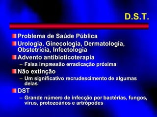 D.S.T. Problema de Saúde Pública Urologia, Ginecologia, Dermatologia, Obstetrícia, Infectologia Advento antibioticoterapia Falsa impressão erradicação próxima Não extinção Um significativo recrudescimento de algumas delas DST Grande número de infecção por bactérias, fungos, vírus, protozoários e artrópodes 