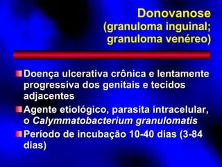 Donovanose (granuloma inguinal; granuloma venéreo) Doença ulcerativa crônica e lentamente progressiva dos genitais e tecidos adjacentes Agente etiológico, parasita intracelular, o  Calymmatobacterium granulomatis Período de incubação 10-40 dias (3-84 dias) 