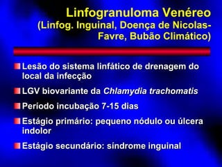Linfogranuloma Venéreo (Linfog. Inguinal, Doença de Nicolas-Favre, Bubão Climático) Lesão do sistema linfático de drenagem do local da infecção LGV biovariante da  Chlamydia trachomatis Período incubação 7-15 dias Estágio primário: pequeno nódulo ou úlcera indolor Estágio secundário: síndrome inguinal 
