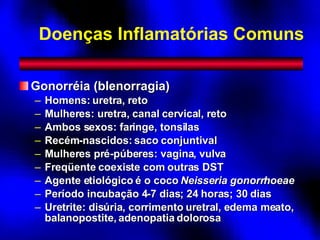 Doenças Inflamatórias Comuns Gonorréia (blenorragia) Homens: uretra, reto Mulheres: uretra, canal cervical, reto Ambos sexos: faringe, tonsilas Recém-nascidos: saco conjuntival Mulheres pré-púberes: vagina, vulva Freqüente coexiste com outras DST Agente etiológico é o coco  Neisseria gonorrhoeae Período incubação 4-7 dias; 24 horas; 30 dias Uretrite: disúria, corrimento uretral, edema meato, balanopostite, adenopatia dolorosa 