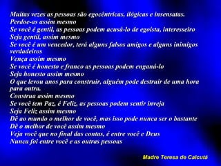 Muitas vezes as pessoas são egocêntricas, ilógicas e insensatas. Perdoe-as assim mesmo Se você é gentil, as pessoas podem acusá-lo de egoísta, interesseiro Seja gentil, assim mesmo Se você é um vencedor, terá alguns falsos amigos e alguns inimigos verdadeiros Vença assim mesmo Se você é honesto e franco as pessoas podem enganá-lo Seja honesto assim mesmo O que levou anos para construir, alguém pode destruir de uma hora para outra. Construa assim mesmo Se você tem Paz, é Feliz, as pessoas podem sentir inveja Seja Feliz assim mesmo Dê ao mundo o melhor de você, mas isso pode nunca ser o bastante Dê o melhor de você assim mesmo Veja você que no final das contas, é entre você e Deus Nunca foi entre você e as outras pessoas Madre Teresa de Calcutá 