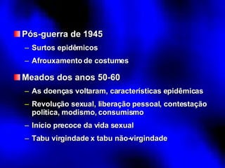 Pós-guerra de 1945 Surtos epidêmicos Afrouxamento de costumes Meados dos anos 50-60 As doenças voltaram, características epidêmicas Revolução sexual, liberação pessoal, contestação política, modismo, consumismo Início precoce da vida sexual Tabu virgindade x tabu não-virgindade 