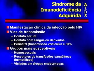 Manifestação clínica da infecção pelo HIV Vias de transmissão Contato sexual Contato com sangue ou derivados Perinatal (transmissão vertical) 8 e 60% Grupos mais susceptíveis Homossexuais Receptores de transfusões sangüíneas (hemofílicos) Viciados em drogas endovenosas Síndrome da Imunodeficiência Adquirida A I D S 