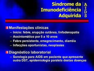 Manifestações clínicas Início: febre, erupção cutânea, linfadenopatia Assintomático por 5 a 10 anos Febre persistente, emagrecimento, diarréia Infecções oportunistas, neoplasias Diagnóstico laboratorial Sorologia para AIDS em paciente que apresente outra DST, epidemiologia paralela destas doenças Síndrome da Imunodeficiência Adquirida A I D S 