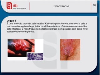 Donovanose                            18




O que é
É uma infecção causada pela bactéria Klebsiella granulomatis, que afeta a pele e
mucosas das regiões da genitália, da virilha e do ânus. Causa úlceras e destrói a
pele infectada. É mais frequente no Norte do Brasil e em pessoas com baixo nível
socioeconômico e higiênico.
 