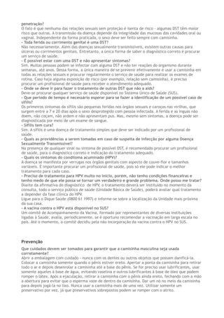 penetração?
O fato é que nenhuma das relações sexuais sem proteção é isenta de risco - algumas DST têm maior
risco que outras. A transmissão da doença depende da integridade das mucosas das cavidades oral ou
vaginal. Independente da forma praticada, o sexo deve ser feito sempre com camisinha.
- Toda ferida ou corrimento genital é uma DST?
Não necessariamente. Além das doenças sexualmente transmissíveis, existem outras causas para
úlceras ou corrimentos genitais. Entretanto, a única forma de saber o diagnóstico correto é procurar
um serviço de saúde.
- É possível estar com uma DST e não apresentar sintomas?
Sim. Muitas pessoas podem se infectar com alguma DST e não ter reações do organismo durante
semanas, até anos. Dessa forma, a única maneira de se prevenir efetivamente é usar a camisinha em
todas as relações sexuais e procurar regularmente o serviço de saúde para realizar os exames de
rotina. Caso haja alguma exposição de risco (por exemplo, relação sem camisinha), é preciso
procurar um profissional de saúde para receber o atendimento adequado.
- Onde se deve ir para fazer o tratamento de outras DST que não a aids?
Deve-se procurar qualquer serviço de saúde disponível no Sistema Único de Saúde (SUS).
- Que período de tempo é necessário esperar para se fazer a identificação de um possível caso de
sífilis?
Os primeiros sintomas da sífilis são pequenas feridas nos órgãos sexuais e caroços nas virilhas, que
surgem entre a 7 e 20 dias após o sexo desprotegido com pessoa infectada. A ferida e as ínguas não
doem, não coçam, não ardem e não apresentam pus. Mas, mesmo sem sintomas, a doença pode ser
diagnosticada por meio de um exame de sangue.
- Sífilis tem cura?
Sim. A sífilis é uma doença de tratamento simples que deve ser indicado por um profissional de
saúde.
- Quais as providências a serem tomadas em caso de suspeita de infecção por alguma Doença
Sexualmente Transmissível?
Na presença de qualquer sinal ou sintoma de possível DST, é recomendado procurar um profissional
de saúde, para o diagnóstico correto e indicação do tratamento adequado.
- Quais os sintomas do condiloma acuminado (HPV)?
A doença se manifesta por verrugas nos órgãos genitais com aspecto de couve-flor e tamanhos
variáveis. È importante procurar um profissional de saúde, pois só ele pode indicar o melhor
tratamento para cada caso.
- Preciso de tratamento para HPV muito no início, porém, não tenho condições financeiras e
tenho medo de que ele possa se tornar um verdadeiro e grande problema. Onde posso me tratar?
Diante da afirmativa do diagnóstico de HPV, o tratamento deverá ser instituído no momento da
consulta, todo o serviço público de saúde (Unidade Básica de Saúde), poderá avaliar qual tratamento
a depender da fase clínica do HPV.
Ligue para o Dique Saúde (0800 61 1997) e informe-se sobre a localização da Unidade mais próxima
da sua casa.
- A vacina contra o HPV está disponível no SUS?
Um comitê de Acompanhamento da Vacina, formado por representantes de diversas instituições
ligadas à Saúde, avalia, periodicamente, se é oportuno recomendar a vacinação em larga escala no
país. Até o momento, o comitê decidiu pela não incorporação da vacina contra o HPV no SUS.
Prevenção
Que cuidados devem ser tomados para garantir que a camisinha masculina seja usada
corretamente?
Abrir a embalagem com cuidado - nunca com os dentes ou outros objetos que possam danificá-la.
Colocar a camisinha somente quando o pênis estiver ereto. Apertar a ponta da camisinha para retirar
todo o ar e depois desenrolar a camisinha até a base do pênis. Se for preciso usar lubrificantes, usar
somente aqueles à base de água, evitando vaselina e outros lubrificantes à base de óleo que podem
romper o látex. Após a ejaculação, retirar a camisinha com o pênis ainda ereto, fechando com a mão
a abertura para evitar que o esperma vaze de dentro da camisinha. Dar um nó no meio da camisinha
para depois jogá-la no lixo. Nunca usar a camisinha mais de uma vez. Utilizar somente um
preservativo por vez, já que preservativos sobrepostos podem se romper com o atrito.
 