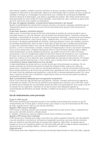 Além desses cuidados, também é preciso certificar-se de que o produto contenha a identificação
completa do fabricante ou do importador. Observe as informações sobre o número do lote e a data de
validade e verifique se a embalagem do preservativo traz o símbolo de certificação do INMETRO
(Instituto Nacional de Metrologia), que atesta a qualidade do produto. Não utilize preservativos que
estão guardados há muito tempo em locais abafados, como bolsos de calça, carteiras ou porta-luvas
de carro, pois ficam mais sujeitos ao rompimento.
Por que, em algumas situações, o preservativo estoura durante o ato sexual?
Quanto à possibilidade de o preservativo estourar durante o ato sexual, pesquisas sustentam que os
rompimentos devem-se muito mais ao uso incorreto do preservativo que por falha estrutural do
produto em si.
O que fazer quando a camisinha estoura?
Sabe-se que a transmissão sexual do HIV está relacionada ao contato da mucosa do pênis com as
secreções sexuais e o risco de infecção varia de acordo com diversos fatores, incluindo o tempo de
exposição, a quantidade de secreção, a carga viral do parceiro infectado, a presença de outra doença
sexualmente transmissível, entre outras causas. Sabendo disso, se a camisinha se rompe durante o
ato sexual e há alguma possibilidade de infecção, ainda que pequena (como, por exemplo, parceiro
de sorologia desconhecida), deve-se fazer o teste após 30 dias para que a dúvida seja esclarecida.
A ruptura da camisinha implica risco real de infecção pelo HIV. Independentemente do sexo do
parceiro, o certo é interromper a relação, realizar uma higienização e iniciar o ato sexual novamente
com um novo preservativo. A higiene dos genitais deve ser feita da forma habitual (água e sabão),
sendo desnecessário o uso de substâncias químicas, que podem inclusive ferir pele e mucosas,
aumentando o risco de contágio pela quebra de barreiras naturais de proteção ao vírus. A presença
de lesão nas mucosas genitais, caso signifique uma doença sexualmente transmissível, como a
gonorreia, implica um risco adicional, pois a possibilidade de aquisição da aids aumenta. Na relação
anal, mesmo quando heterossexual, o risco é maior, pois a mucosa anal é mais frágil que a vaginal.
A camisinha é mesmo impermeável ao vírus da aids?
A impermeabilidade dos preservativos é um dos fatores que mais preocupam as pessoas. Em um
estudo realizado nos Institutos Nacionais de Saúde dos Estados Unidos, esticou-se o látex do
preservativo, ampliando-o 2 mil vezes ao microscópio eletrônico, e não foi encontrado nenhum poro.
Outro estudo examinou as 40 marcas de camisinha mais utilizadas em todo o mundo, ampliando-as 30
mil vezes (nível de ampliação que possibilita a visão do HIV) e nenhuma apresentou poros. Por causa
disso, é possível afirmar que a camisinha é impermeável tanto ao vírus da aids quanto às doenças
sexualmente transmissíveis.
Qual o procedimento adequado para uma gestante soropositiva?
Iniciar o pré-natal tão logo perceba que está grávida. Começar a terapia antirretroviral segundo as
orientações do médico e do serviço de referência para pessoas que convivem com o HIV/aids. Fazer
os exames para avaliação de sua imunidade (exame de CD4) e da quantidade de vírus (carga viral) em
circulação em seu organismo. Submeter-se ao tipo de parto mais adequado segundo as
recomendações do Ministério da Saúde. Receber o inibidor de lactação e a fórmula infantil para sua
criança.
Uso de medicamentos como prevenção
O que é a PEP sexual?
PEP sexual (profilaxia pós-exposição sexual) é uma medida de prevenção que consiste no uso de
medicamentos até 72 horas após a relação sexual, para reduzir o risco de transmissão do HIV (vírus
da aids), quando ocorrer falha ou não uso da camisinha.
Quando a PEP sexual é indicada?
A PEP sexual é indicada somente para situações excepcionais em que ocorrer falha, rompimento ou
não uso da camisinha durante a relação sexual.
É, também, indicada em casos de violência sexual contra mulheres ou homens.
Quando a PEP sexual não é indicada?
A PEP sexual não é indicada para todos e nem deve ser usada a qualquer momento. Ela não substitui
o uso da camisinha e não deve ser utilizada em exposições sucessivas, pois seus efeitos colaterais
pelo uso repetitivo são desconhecidos em pessoas HIV negativas. Além disso, as pessoas que se
expõem ao risco com frequência podem ter sido infectadas pelo HIV em alguma dessas exposições e
necessitam de uma avaliação médica - clínica e laboratorial - cuidadosa.
Onde procurar?
A PEP sexual deve estar disponível nos Serviços de Atenção Especializada em HIV/aids (SAE), segundo
 