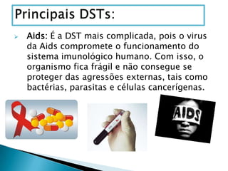  Aids: É a DST mais complicada, pois o virus
da Aids compromete o funcionamento do
sistema imunológico humano. Com isso, o
organismo fica frágil e não consegue se
proteger das agressões externas, tais como
bactérias, parasitas e células cancerígenas.
 