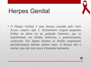 Herpes Genital
• O Herpes Genital é uma doença causada pelo vírus
herpes simplex tipo 2. Inicialmente surgem pequenas
bolhas no pênis ou no pudendo feminino, que se
transformam em feridas dolorosas e posteriormente
cicatrizam. Em alguns doentes as feridas reaparecem
periodicamente durante muitos anos. A doença não é
mortal, mas não tem cura e é bastante incômoda.
11
 