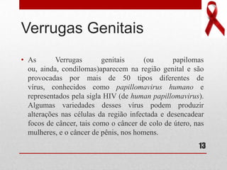Verrugas Genitais
• As Verrugas genitais (ou papilomas
ou, ainda, condilomas)aparecem na região genital e são
provocadas por mais de 50 tipos diferentes de
vírus, conhecidos como papillomavirus humano e
representados pela sigla HIV (de human papillomavirus).
Algumas variedades desses vírus podem produzir
alterações nas células da região infectada e desencadear
focos de câncer, tais como o câncer de colo de útero, nas
mulheres, e o câncer de pênis, nos homens.
13
 