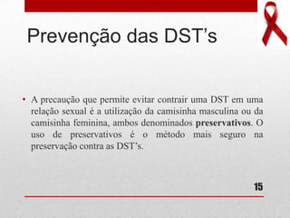 Prevenção das DST’s
• A precaução que permite evitar contrair uma DST em uma
relação sexual é a utilização da camisinha masculina ou da
camisinha feminina, ambos denominados preservativos. O
uso de preservativos é o método mais seguro na
preservação contra as DST’s.
15
 