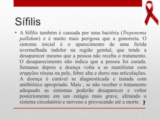 Sífilis
• A Sífilis também é causada por uma bactéria (Treponema
pallidum) e é muito mais perigosa que a gonorreia. O
sintoma inicial é o aparecimento de uma ferida
avermelhada indolor na região genital, que tende a
desaparecer mesmo que a pessoa não receba o tratamento.
O desaparecimento não indica que a pessoa foi curada.
Semanas depois a doença volta a se manifestar com
erupções róseas na pele, febre alta e dores nas articulações.
A doença é curável se diagnosticada e tratada com
antibiótico apropriado. Mais , se não receber o tratamento
adequado as sintomas poderão desaparecer e voltar
posteriomente em um estágio mais grave, afetando o
sistema circulatório e nervoso e provocando até a morte. 7
 