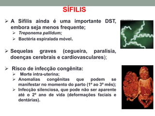 SÍFILIS
 A Sífilis ainda é uma importante DST,
embora seja menos frequente;
 Treponema pallidum;
 Bactéria espiralada móvel.
 Sequelas graves (cegueira, paralisia,
doenças cerebrais e cardiovasculares);
 Risco de infecção congênita:
 Morte intra-uterina;
 Anomalias congênitas que podem se
manifestar no momento do parto (1º ao 3º mês);
 Infecção silenciosa, que pode não ser aparente
até o 2º ano de vida (deformações faciais e
dentárias).
 