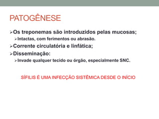 PATOGÊNESE
Os treponemas são introduzidos pelas mucosas;
Intactas, com ferimentos ou abrasão.
Corrente circulatória e linfática;
Disseminação:
Invade qualquer tecido ou órgão, especialmente SNC.
SÍFILIS É UMA INFECÇÃO SISTÊMICA DESDE O INÍCIO
 