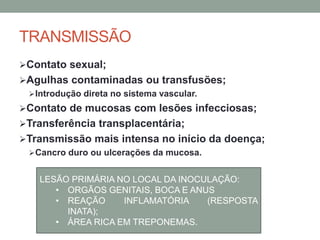 TRANSMISSÃO
Contato sexual;
Agulhas contaminadas ou transfusões;
Introdução direta no sistema vascular.
Contato de mucosas com lesões infecciosas;
Transferência transplacentária;
Transmissão mais intensa no início da doença;
Cancro duro ou ulcerações da mucosa.
LESÃO PRIMÁRIA NO LOCAL DA INOCULAÇÃO:
• ORGÃOS GENITAIS, BOCA E ANUS
• REAÇÃO INFLAMATÓRIA (RESPOSTA
INATA);
• ÁREA RICA EM TREPONEMAS.
 