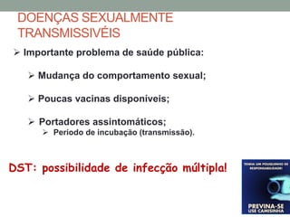  Importante problema de saúde pública:
 Mudança do comportamento sexual;
 Poucas vacinas disponíveis;
 Portadores assintomáticos;
 Período de incubação (transmissão).
DST: possibilidade de infecção múltipla!
DOENÇAS SEXUALMENTE
TRANSMISSIVÉIS
 