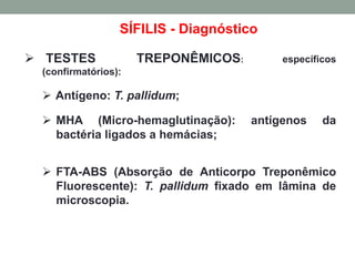SÍFILIS - Diagnóstico
 TESTES TREPONÊMICOS: específicos
(confirmatórios):
 Antígeno: T. pallidum;
 MHA (Micro-hemaglutinação): antígenos da
bactéria ligados a hemácias;
 FTA-ABS (Absorção de Anticorpo Treponêmico
Fluorescente): T. pallidum fixado em lâmina de
microscopia.
 