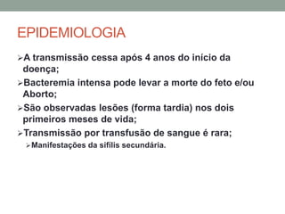 EPIDEMIOLOGIA
A transmissão cessa após 4 anos do início da
doença;
Bacteremia intensa pode levar a morte do feto e/ou
Aborto;
São observadas lesões (forma tardia) nos dois
primeiros meses de vida;
Transmissão por transfusão de sangue é rara;
Manifestações da sifílis secundária.
 