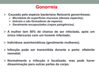 Gonorreia
 Causada pela espécie bacteriana Neisseria gonorrhoeae;
 Microbiota de superfícies mucosas (demais espécies);
 Imóveis e não formadores de esporos;
 Geralmente encapsulados (cepas patogênicas).
 A mulher tem 50% de chance de ser infectada, após um
único intercurso com um homem infectado;
 Indivíduos assintomáticos (geralmente mulheres);
 Infecção pode ser transmitida durante o parto: oftalmite
neonatal;
 Normalmente a infecção é localizada, mas pode haver
disseminação para outras partes do corpo.
 