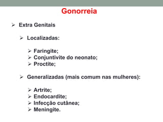 Gonorreia
 Extra Genitais
 Localizadas:
 Faringite;
 Conjuntivite do neonato;
 Proctite;
 Generalizadas (mais comum nas mulheres):
 Artrite;
 Endocardite;
 Infecção cutânea;
 Meningite.
 