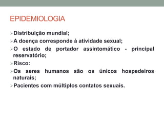 EPIDEMIOLOGIA
Distribuição mundial;
A doença corresponde à atividade sexual;
O estado de portador assintomático - principal
reservatório;
Risco:
Os seres humanos são os únicos hospedeiros
naturais;
Pacientes com múltiplos contatos sexuais.
 