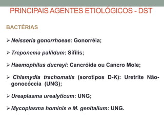 BACTÉRIAS
Neisseria gonorrhoeae: Gonorréia;
Treponema pallidum: Sífilis;
Haemophilus ducreyi: Cancróide ou Cancro Mole;
 Chlamydia trachomatis (sorotipos D-K): Uretrite Não-
gonocóccia (UNG);
Ureaplasma urealyticum: UNG;
Mycoplasma hominis e M. genitalium: UNG.
PRINCIPAISAGENTES ETIOLÓGICOS - DST
 