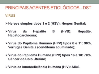 VÍRUS
Herpes simples tipos 1 e 2 (HSV): Herpes Genital;
Vírus da Hepatite B (HVB): Hepatite,
Hepatocarcinoma;
Vírus do Papiloma Humano (HPV) tipos 6 e 11: 90%,
Verrugas Genitais (condiloma acuminado);
Vírus do Papiloma Humano (HPV) tipos 16 e 18: 70%,
Câncer do Colo Uterino;
Vírus da Imunoeficiência Humana (HIV): AIDS.
PRINCIPAISAGENTES ETIOLÓGICOS - DST
 