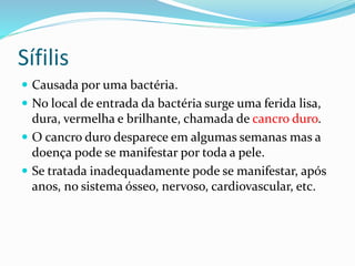 Sífilis
 Causada por uma bactéria.
 No local de entrada da bactéria surge uma ferida lisa,
dura, vermelha e brilhante, chamada de cancro duro.
 O cancro duro desparece em algumas semanas mas a
doença pode se manifestar por toda a pele.
 Se tratada inadequadamente pode se manifestar, após
anos, no sistema ósseo, nervoso, cardiovascular, etc.
 