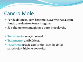 Cancro Mole
 Ferida dolorosa, com base mole, avermelhada, com
fundo purulento e forma irregular.
 São altamente contagiosas e auto-inoculáveis.
 Transmissão: relação sexual.
 Tratamento: antibióticos.
 Prevenção: uso de camisinha, escolha do(a)
parceiro(a), higiene pós-coito.
 