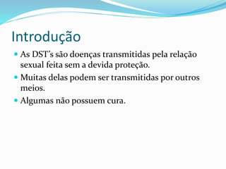 Introdução
 As DST’s são doenças transmitidas pela relação
sexual feita sem a devida proteção.
 Muitas delas podem ser transmitidas por outros
meios.
 Algumas não possuem cura.
 