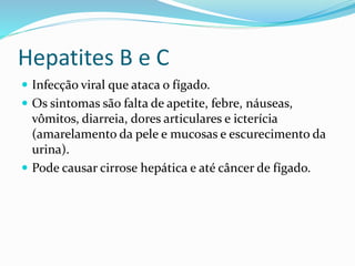 Hepatites B e C
 Infecção viral que ataca o fígado.
 Os sintomas são falta de apetite, febre, náuseas,
vômitos, diarreia, dores articulares e icterícia
(amarelamento da pele e mucosas e escurecimento da
urina).
 Pode causar cirrose hepática e até câncer de fígado.
 