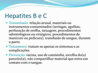 Hepatites B e C
 Transmissão: relação sexual, materiais ou
instrumentos contaminados (seringas, agulhas,
perfuração de orelha, tatuagem, procedimentos
odontológicos ou cirúrgicos, procedimentos de
manicure ou pedicura), transfusão de sangue, durante
o parto.
 Tratamento: tratam-se apenas os sintomas e as
complicações.
 Prevenção: vacina, uso de camisinha, escolha do(a)
parceiro(a), não compartilhar material que entra em
contato com o sangue.
 