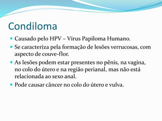 Condiloma
 Causado pelo HPV – Vírus Papiloma Humano.
 Se caracteriza pela formação de lesões verrucosas, com
aspecto de couve-flor.
 As lesões podem estar presentes no pênis, na vagina,
no colo do útero e na região perianal, mas não está
relacionada ao sexo anal.
 Pode causar câncer no colo do útero e vulva.
 