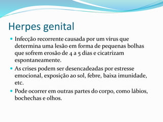 Herpes genital
 Infecção recorrente causada por um vírus que
determina uma lesão em forma de pequenas bolhas
que sofrem erosão de 4 a 5 dias e cicatrizam
espontaneamente.
 As crises podem ser desencadeadas por estresse
emocional, exposição ao sol, febre, baixa imunidade,
etc.
 Pode ocorrer em outras partes do corpo, como lábios,
bochechas e olhos.
 