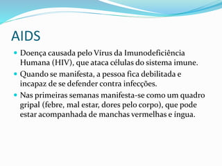 AIDS
 Doença causada pelo Vírus da Imunodeficiência
Humana (HIV), que ataca células do sistema imune.
 Quando se manifesta, a pessoa fica debilitada e
incapaz de se defender contra infecções.
 Nas primeiras semanas manifesta-se como um quadro
gripal (febre, mal estar, dores pelo corpo), que pode
estar acompanhada de manchas vermelhas e íngua.
 