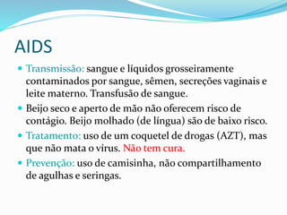 AIDS
 Transmissão: sangue e líquidos grosseiramente
contaminados por sangue, sêmen, secreções vaginais e
leite materno. Transfusão de sangue.
 Beijo seco e aperto de mão não oferecem risco de
contágio. Beijo molhado (de língua) são de baixo risco.
 Tratamento: uso de um coquetel de drogas (AZT), mas
que não mata o vírus. Não tem cura.
 Prevenção: uso de camisinha, não compartilhamento
de agulhas e seringas.
 
