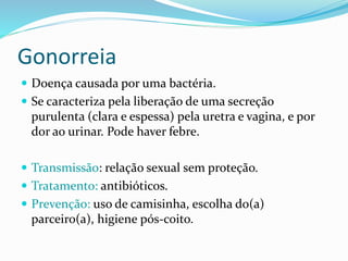 Gonorreia
 Doença causada por uma bactéria.
 Se caracteriza pela liberação de uma secreção
purulenta (clara e espessa) pela uretra e vagina, e por
dor ao urinar. Pode haver febre.
 Transmissão: relação sexual sem proteção.
 Tratamento: antibióticos.
 Prevenção: uso de camisinha, escolha do(a)
parceiro(a), higiene pós-coito.
 