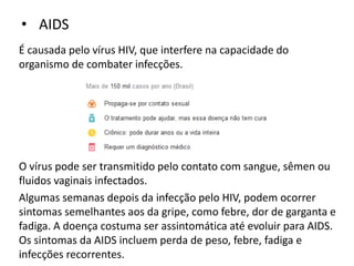 • AIDS
É causada pelo vírus HIV, que interfere na capacidade do
organismo de combater infecções.
O vírus pode ser transmitido pelo contato com sangue, sêmen ou
fluidos vaginais infectados.
Algumas semanas depois da infecção pelo HIV, podem ocorrer
sintomas semelhantes aos da gripe, como febre, dor de garganta e
fadiga. A doença costuma ser assintomática até evoluir para AIDS.
Os sintomas da AIDS incluem perda de peso, febre, fadiga e
infecções recorrentes.
 