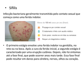 • Sífilis
Infecção bacteriana geralmente transmitida pelo contato sexual que
começa como uma ferida indolor.
• O primeiro estágio envolve uma ferida indolor na genitália, no
reto ou na boca. Após a cura da ferida inicial, a segundo estágio é
caracterizado por uma erupção cutânea. Depois, não há sintomas
até a fase final, que pode ocorrer anos mais tarde. Essa fase final
pode resultar em danos para cérebro, nervos, olhos ou coração.
 