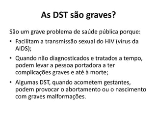 As DST são graves?
São um grave problema de saúde pública porque:
• Facilitam a transmissão sexual do HIV (vírus da
AIDS);
• Quando não diagnosticados e tratados a tempo,
podem levar a pessoa portadora a ter
complicações graves e até à morte;
• Algumas DST, quando acometem gestantes,
podem provocar o abortamento ou o nascimento
com graves malformações.
 