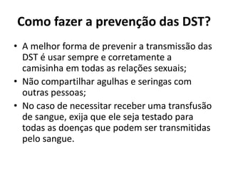 Como fazer a prevenção das DST?
• A melhor forma de prevenir a transmissão das
DST é usar sempre e corretamente a
camisinha em todas as relações sexuais;
• Não compartilhar agulhas e seringas com
outras pessoas;
• No caso de necessitar receber uma transfusão
de sangue, exija que ele seja testado para
todas as doenças que podem ser transmitidas
pelo sangue.
 