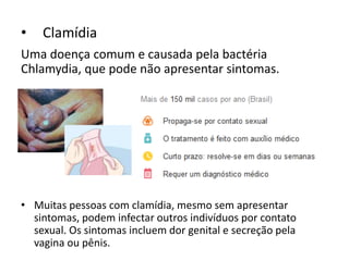 • Clamídia
Uma doença comum e causada pela bactéria
Chlamydia, que pode não apresentar sintomas.
• Muitas pessoas com clamídia, mesmo sem apresentar
sintomas, podem infectar outros indivíduos por contato
sexual. Os sintomas incluem dor genital e secreção pela
vagina ou pênis.
 