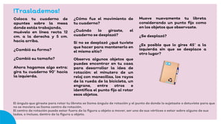 !Traslademos!
Coloca tu cuaderno de
apuntes sobre la mesa
donde estás trabajando,
muévelo en línea recta 12
cm. a la derecha y 5 cm.
hacia arriba.
¿Cambió su forma?
¿Cambió su tamaño?
Ahora hagamos algo extra:
gira tu cuaderno 90° hacia
la izquierda.
¿Cómo fue el movimiento de
tu cuaderno?
¿Cuándo lo giraste, el
cuaderno se desplazó?
Si no se desplazó ¿qué tuviste
que hacer para mantenerlo en
el mismo sitio?
Observa algunos objetos que
puedes encontrar en tu casa
para desarrollar la idea de
rotación: el minutero de un
reloj con manecillas, los rayos
de la rueda de la bicicleta, un
engrane, entre otros e
identifica el punto fijo al rotar
esos objetos.
Mueve nuevamente tu libreta
considerando un punto fijo como
en los objetos que observaste.
¿Se desplazó?
¿Es posible que lo gires 45° a la
izquierda sin que se desplace a
otro lugar?
El ángulo que giraste para rotar tu libreta se llama ángulo de rotación y el punto de donde lo sujetaste o detuviste para que
no se moviera se llama centro de rotación.
El centro de rotación puede estar fuera de la figura u objeto a mover, ser uno de sus vértices o estar sobre alguno de sus
lados, o incluso, dentro de la figura u objeto.
 